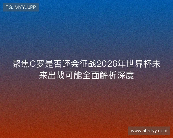 聚焦C罗是否还会征战2026年世界杯未来出战可能全面解析深度